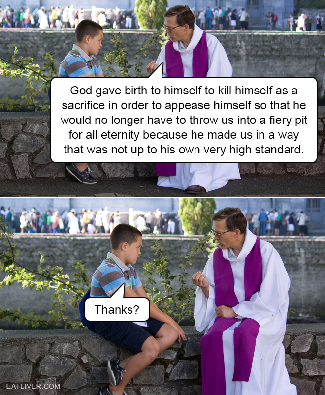 God gave birth to himself to kill himself as a sacrifice in order to appease himself so that he would no longer have to throw us into a fiery pit for all eternity because he made us in a way that was not up to his own very high standard.